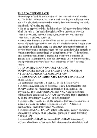 THE CONCEPT OF BATH
The concept of bath is more profound than is usually considered to
be. The bath in neither a mechanical and meaningless religious ritual
nor it is a physical procedure that merely involves cleaning the body
and simply refreshing the mind.
It has to be appreciated that bath has direct influence on the activities
of all the cells of the body through its effects on central nervous
system, autonomic nervous system, endocrine system, immune
system and metabolic activities.
It is true that the details of the effects are not described in the text-
books of physiology as they have are not studied or even thought over
adequately. In addition, there is a tendency amongst researchers to
rely on experiments and not accept [or even consider] what appeals to
reasoning unless substantiated by experiments, even if it is obvious.
This is somewhat similar to increasing reliance of clinicians on
gadgets and investigations. This has prevented us from understanding
and appreciating the benefits of bath described in the following
shloka.
GUNA DASHAH SNANAPARASYA SADHO
ROOPAM CHA TEJAM CHA BALAM CHA SHAUCHAM
AYUSHYAM AROGYAM ALOLUPATVAM
DUHSWAPNA GHATAHSH CHA TAPAM CHA MEDHA
The meaning is
Oh gentleman! The bath is beneficial in ten different ways.
It improves physical state of existence. It is to be appreciated that
ROOPAM does not mean mere appearance. It includes all the
physiology. This is why ROOPAM and NAMA are some times
compared and contrasted. ROOPAM is everything that is identified
by all the terminology [NAMA] in the physiology.
It improves the TEJAM i.e. all the activities that generate energy. In
modern parlance this refers to formation of ATP [Adenosine
Triphosphate] and CP [Creatine Phosphate].
It improves BALAM. BALAM refers to the actual power, endurance
and working capacity of an individual [through efficient formation
ATP and CP].
It imparts SHAUCHAM i.e. purity. SHAUCHAM is not merely
physical cleanliness of the skin. Bath stimulates the circulation and
 