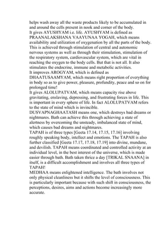 helps wash away all the waste products likely to be accumulated in
and around the cells present in nook and corner of the body.
It gives AYUSHYAM i.e. life. AYUSHYAM is defined as
PRAANALAKSHANA VAAYUNAA YOGAH, which means
availability and utilization of oxygenation by all the parts of the body.
This is achieved through stimulation of central and autonomic
nervous systems as well as through their stimulation, stimulation of
the respiratory system, cardiovascular system, which are vital in
reaching the oxygen to the body cells. But that is not all. It also
stimulates the endocrine, immune and metabolic activities.
It improves AROGYAM, which is defined as
DHAATUSAAMYAM, which means right proportion of everything
in body so as to give power, pleasure, profundity, peace and so on for
prolonged time!
It gives ALOLUPATVAM, which means capacity rise above
gravitating, enslaving, depressing, and frustrating forces in life. This
is important in every sphere of life. In fact ALOLUPATVAM refers
to the state of mind which is invincible.
DUSVAPNAGHAATASH means one, which destroys bad dreams or
nightmares. Bath can achieve this through achieving a state of
alertness by overcoming the unsteady, imbalanced state of mind,
which causes bad dreams and nightmares.
TAPAH is of three types [Geeta 17.14, 17.15, 17.16] involving
roughly speaking body, intellect and emotions. The TAPAH is also
further classified [Geeta 17.17, 17.18, 17.19] into divine, mundane,
and devilish. TAPAH means coordinated and controlled activity at an
individual level, in the best interest of the universe, which is made
easier through bath. Bath taken thrice a day [TRIKAL SNAANA] in
itself, is a difficult accomplishment and involves all three types of
TAPAH!
MEDHAA means enlightened intelligence. The bath involves not
only physical cleanliness but it shifts the level of consciousness. This
is particularly important because with such shift in consciousness, the
perceptions, desires, aims and actions become increasingly more
accurate.
 