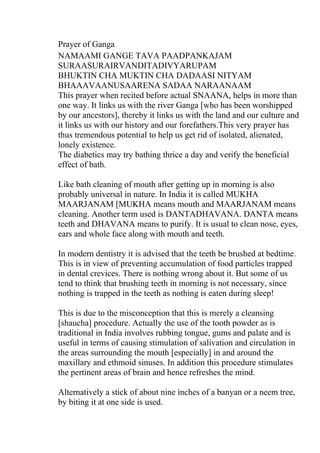 Prayer of Ganga
NAMAAMI GANGE TAVA PAADPANKAJAM
SURAASURAIRVANDITADIVYARUPAM
BHUKTIN CHA MUKTIN CHA DADAASI NITYAM
BHAAAVAANUSAARENA SADAA NARAANAAM
This prayer when recited before actual SNAANA, helps in more than
one way. It links us with the river Ganga [who has been worshipped
by our ancestors], thereby it links us with the land and our culture and
it links us with our history and our forefathers.This very prayer has
thus tremendous potential to help us get rid of isolated, alienated,
lonely existence.
The diabetics may try bathing thrice a day and verify the beneficial
effect of bath.

Like bath cleaning of mouth after getting up in morning is also
probably universal in nature. In India it is called MUKHA
MAARJANAM [MUKHA means mouth and MAARJANAM means
cleaning. Another term used is DANTADHAVANA. DANTA means
teeth and DHAVANA means to purify. It is usual to clean nose, eyes,
ears and whole face along with mouth and teeth.

In modern dentistry it is advised that the teeth be brushed at bedtime.
This is in view of preventing accumulation of food particles trapped
in dental crevices. There is nothing wrong about it. But some of us
tend to think that brushing teeth in morning is not necessary, since
nothing is trapped in the teeth as nothing is eaten during sleep!

This is due to the misconception that this is merely a cleansing
[shaucha] procedure. Actually the use of the tooth powder as is
traditional in India involves rubbing tongue, gums and palate and is
useful in terms of causing stimulation of salivation and circulation in
the areas surrounding the mouth [especially] in and around the
maxillary and ethmoid sinuses. In addition this procedure stimulates
the pertinent areas of brain and hence refreshes the mind.

Alternatively a stick of about nine inches of a banyan or a neem tree,
by biting it at one side is used.
 