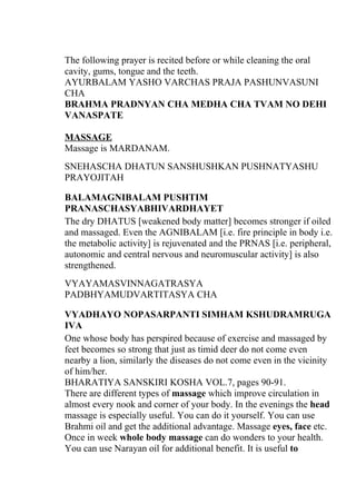 The following prayer is recited before or while cleaning the oral
cavity, gums, tongue and the teeth.
AYURBALAM YASHO VARCHAS PRAJA PASHUNVASUNI
CHA
BRAHMA PRADNYAN CHA MEDHA CHA TVAM NO DEHI
VANASPATE

MASSAGE
Massage is MARDANAM.
SNEHASCHA DHATUN SANSHUSHKAN PUSHNATYASHU
PRAYOJITAH

BALAMAGNIBALAM PUSHTIM
PRANASCHASYABHIVARDHAYET
The dry DHATUS [weakened body matter] becomes stronger if oiled
and massaged. Even the AGNIBALAM [i.e. fire principle in body i.e.
the metabolic activity] is rejuvenated and the PRNAS [i.e. peripheral,
autonomic and central nervous and neuromuscular activity] is also
strengthened.
VYAYAMASVINNAGATRASYA
PADBHYAMUDVARTITASYA CHA

VYADHAYO NOPASARPANTI SIMHAM KSHUDRAMRUGA
IVA
One whose body has perspired because of exercise and massaged by
feet becomes so strong that just as timid deer do not come even
nearby a lion, similarly the diseases do not come even in the vicinity
of him/her.
BHARATIYA SANSKIRI KOSHA VOL.7, pages 90-91.
There are different types of massage which improve circulation in
almost every nook and corner of your body. In the evenings the head
massage is especially useful. You can do it yourself. You can use
Brahmi oil and get the additional advantage. Massage eyes, face etc.
Once in week whole body massage can do wonders to your health.
You can use Narayan oil for additional benefit. It is useful to
 