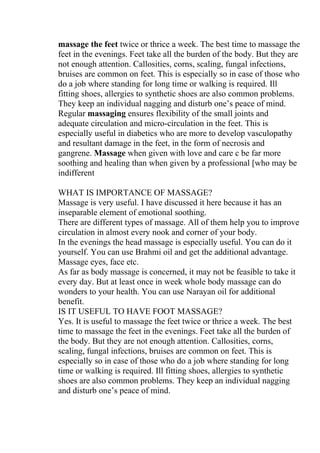 massage the feet twice or thrice a week. The best time to massage the
feet in the evenings. Feet take all the burden of the body. But they are
not enough attention. Callosities, corns, scaling, fungal infections,
bruises are common on feet. This is especially so in case of those who
do a job where standing for long time or walking is required. Ill
fitting shoes, allergies to synthetic shoes are also common problems.
They keep an individual nagging and disturb one’s peace of mind.
Regular massaging ensures flexibility of the small joints and
adequate circulation and micro-circulation in the feet. This is
especially useful in diabetics who are more to develop vasculopathy
and resultant damage in the feet, in the form of necrosis and
gangrene. Massage when given with love and care c be far more
soothing and healing than when given by a professional [who may be
indifferent

WHAT IS IMPORTANCE OF MASSAGE?
Massage is very useful. I have discussed it here because it has an
inseparable element of emotional soothing.
There are different types of massage. All of them help you to improve
circulation in almost every nook and corner of your body.
In the evenings the head massage is especially useful. You can do it
yourself. You can use Brahmi oil and get the additional advantage.
Massage eyes, face etc.
As far as body massage is concerned, it may not be feasible to take it
every day. But at least once in week whole body massage can do
wonders to your health. You can use Narayan oil for additional
benefit.
IS IT USEFUL TO HAVE FOOT MASSAGE?
Yes. It is useful to massage the feet twice or thrice a week. The best
time to massage the feet in the evenings. Feet take all the burden of
the body. But they are not enough attention. Callosities, corns,
scaling, fungal infections, bruises are common on feet. This is
especially so in case of those who do a job where standing for long
time or walking is required. Ill fitting shoes, allergies to synthetic
shoes are also common problems. They keep an individual nagging
and disturb one’s peace of mind.
 