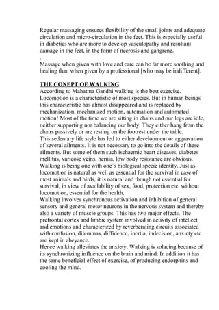 Regular massaging ensures flexibility of the small joints and adequate
circulation and micro-circulation in the feet. This is especially useful
in diabetics who are more to develop vasculopathy and resultant
damage in the feet, in the form of necrosis and gangrene.
.
Massage when given with love and care can be far more soothing and
healing than when given by a professional [who may be indifferent].

THE CONEPT OF WALKING
According to Mahatma Gandhi walking is the best exercise.
Locomotion is a characteristic of most species. But in human beings
this characteristic has almost disappeared and is replaced by
mechanization, mechanized motion, automation and automated
motion! Most of the time we are sitting in chairs and our legs are idle,
neither supporting nor balancing our body. They either hang from the
chairs passively or are resting on the footrest under the table.
This sedentary life style has led to either development or aggravation
of several ailments. It is not necessary to go into the details of these
ailments. But some of them such ischaemic heart diseases, diabetes
mellitus, varicose veins, hernia, low body resistance are obvious.
Walking is being one with one’s biological specie identity. Just as
locomotion is natural as well as essential for the survival in case of
most animals and birds, it is natural and though not essential for
survival, in view of availability of sex, food, protection etc. without
locomotion, essential for the health.
Walking involves synchronous activation and inhibition of general
sensory and general motor neurons in the nervous system and thereby
also a variety of muscle groups. This has two major effects. The
prefrontal cortex and limbic system involved in activity of intellect
and emotions and characterized by reverberating circuits associated
with confusion, dilemmas, diffidence, inertia, indecision, anxiety etc
are kept in abeyance.
Hence walking alleviates the anxiety. Walking is solacing because of
its synchronizing influence on the brain and mind. In addition it has
the same beneficial effect of exercise, of producing endorphins and
cooling the mind.
 
