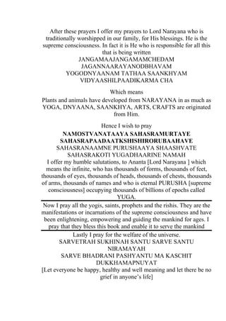 After these prayers I offer my prayers to Lord Narayana who is
 traditionally worshipped in our family, for His blessings. He is the
supreme consciousness. In fact it is He who is responsible for all this
                         that is being written
               JANGAMAAJANGAMAMCHEDAM
                JAGANNAARAYANODBHAVAM
          YOGODNYAANAM TATHAA SAANKHYAM
                VIDYAASHILPAADIKARMA CHA
                           Which means
Plants and animals have developed from NARAYANA in as much as
YOGA, DNYAANA, SAANKHYA, ARTS, CRAFTS are originated
                            from Him.
                          Hence I wish to pray
         NAMOSTVANATAAYA SAHASRAMURTAYE
        SAHASRAPAADAATKSHISHIRORUBAAHAVE
      SAHASRANAAMNE PURUSHAAYA SHAASHVATE
           SAHASRAKOTI YUGADHAARINE NAMAH
  I offer my humble salutations, to Ananta [Lord Narayana ] which
  means the infinite, who has thousands of forms, thousands of feet,
thousands of eyes, thousands of heads, thousands of chests, thousands
of arms, thousands of names and who is eternal PURUSHA [supreme
   consciousness] occupying thousands of billions of epochs called
                                  YUGA.
 Now I pray all the yogis, saints, prophets and the rishis. They are the
manifestations or incarnations of the supreme consciousness and have
 been enlightening, empowering and guiding the mankind for ages. I
   pray that they bless this book and enable it to serve the mankind
              Lastly I pray for the welfare of the universe.
        SARVETRAH SUKHINAH SANTU SARVE SANTU
                             NIRAMAYAH
         SARVE BHADRANI PASHYANTU MA KASCHIT
                        DUKKHAMAPNUYAT
[Let everyone be happy, healthy and well meaning and let there be no
                          grief in anyone’s life]
 