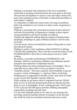 Walking is associated with contraction of the lower extremities,
which help in returning of the blood from the lower parts to the heart.
This prevents development of varicose veins and reduces load on the
heart. Since pumping activity of the heart is reduced the possibility of
heart failure is reduced.
As a byproduct of improved venous return, the lungs are perfused
better and ventilation is not wasted or in other words, oxygenation is
improved.
Walking is associated with, associated movement of arms and neck
and hence the possibility of degenerative changes in these regions
causing spondylosis and frozen shoulder are reduced.
Gradual and supported walking helps the patients of parkinsonism,
paraplegia, hemiplegia etc gain confidence [which is vital for early
recovery].
Even the senior citizens are benefited in terms of being able to assert
their physical stamina.
Walking is useful as form meditation called GAMANA [walking]
VIPASYANA [meditation]. Those who like to recite the name of God
[NAMSMARAN] or those like to recite prayers can do so while
walking.
By practice, is possible synchronizing NAMSMARAN, with
footsteps, which are synchronous inhalation and exhalation and the
relaxation and contraction of abdominal muscles.
Walking reduces the stress produced because of immobility. This is
especially true in cities where we have to spend in our life in
“matchbox prisons”. The stress caused by such immobility is proved
to cause a variety of damaging i. e. injurious effects on the body.
Walking gives us opportunity to breathe at least some fresh air which
so rare in cities like Mumbai, Calcutta, Delhi etc.
While walking we get breeze which is important from the VIHAR
point of view in ayurveda and giving the body air element from the
point of view of naturopathy. In fact, walking provides, TEJA [sun],
VAYU [air] and AKASH [space] and thus fulfilling naturopathic
requirements excepting mud and water.
It is true from allopathic point of view that air, sun and space [by
providing contrast] stimulate millions of receptors on the skin and
also inside the body [as circulation increases] and cause overall
 