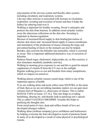 rejuvenation of the nervous system and thereby other systems
including circulatory and respiratory systems.
Like any other exercise is associated with increase in circulation,
respiration, sweating and excretion of toxins and thus it helps the
kidney by reducing load over it.
Walking is important for healthy sweating. Sweat is antiseptic and
protects the skin from bacteria. In addition sweat actually washes
away the obnoxious collections on the skin also. Sweating is
important in thermo-regulation.
Because of increased blood supply to skin healing/prevention of
chronic skin ulcers and increased blood supply to mucus membranes
and stimulation of the production of mucus cleaning the lungs and
prevention/healing of ulcers in the stomach can also be helped.
Besides, skin converts the bilirubin into lumirubin, which is excreted
in sweat. This is important additional/alternative way of excretion of
bilirubin.
Reduces blood sugar, cholesterol, triglycerides etc, as like exercise, it
also stimulates metabolic [anabolic activity].
Walking in morning gives exposure to sun and this is good for natural
supplement of vitamin D from the UV rays in the sunlight.
Regular walking gives us rest and freedom from many compulsions,
which we impose on ourselves.
Walking almost certainly ensures sound sleep, which is one of the
important aspects of health.
If we are walking alone and recite either some MANTRA or the name
of God, then as we are not talking mundane matters we can gain most
virtuous fruit of Maunam i.e. observance of silence. This is called
MANAS TAPA in Geeta [17.16.]. This also helps in avoiding
backbiting, abusing etc. and thereby help in purifying one’s speech.
This is called VAACHAA SHUDDHI. Actually this helps in
purifying the thoughts also.
From social point of view, deep and selfless bonds of love are
developed amongst walkers.
Walking alone [without company] gives confidence and fearlessness
by helping overcome the fears developed as result of paranoia found
in many of us developed as a result of some physical or psychological
trauma.
 