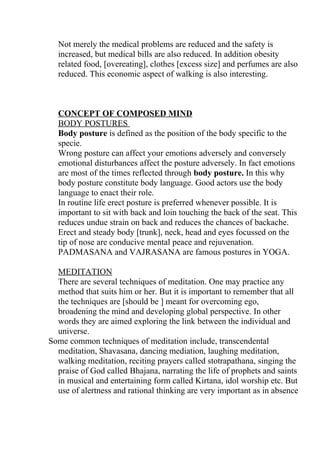 Not merely the medical problems are reduced and the safety is
  increased, but medical bills are also reduced. In addition obesity
  related food, [overeating], clothes [excess size] and perfumes are also
  reduced. This economic aspect of walking is also interesting.



  CONCEPT OF COMPOSED MIND
  BODY POSTURES
  Body posture is defined as the position of the body specific to the
  specie.
  Wrong posture can affect your emotions adversely and conversely
  emotional disturbances affect the posture adversely. In fact emotions
  are most of the times reflected through body posture. In this why
  body posture constitute body language. Good actors use the body
  language to enact their role.
  In routine life erect posture is preferred whenever possible. It is
  important to sit with back and loin touching the back of the seat. This
  reduces undue strain on back and reduces the chances of backache.
  Erect and steady body [trunk], neck, head and eyes focussed on the
  tip of nose are conducive mental peace and rejuvenation.
  PADMASANA and VAJRASANA are famous postures in YOGA.

  MEDITATION
  There are several techniques of meditation. One may practice any
  method that suits him or her. But it is important to remember that all
  the techniques are [should be ] meant for overcoming ego,
  broadening the mind and developing global perspective. In other
  words they are aimed exploring the link between the individual and
  universe.
Some common techniques of meditation include, transcendental
  meditation, Shavasana, dancing mediation, laughing meditation,
  walking meditation, reciting prayers called stotrapathana, singing the
  praise of God called Bhajana, narrating the life of prophets and saints
  in musical and entertaining form called Kirtana, idol worship etc. But
  use of alertness and rational thinking are very important as in absence
 