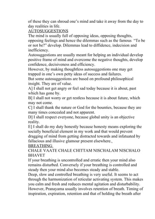 of these they can shroud one’s mind and take it away from the day to
day realities in life.
AUTOSUGGESTIONS
The mind is usually full of opposing ideas, opposing thoughts,
opposing feelings and hence the dilemmas such as the famous “To be
or not be?” develop. Dilemmas lead to diffidence, indecision and
inefficiency.
Autosuggestions are usually meant for helping an individual develop
positive frame of mind and overcome the negative thoughts, develop
confidence, decisiveness and efficiency.
However, by making thoughtless autosuggestions one may get
trapped in one’s own petty ideas of success and failures.
But some autosuggestions are based on profound philosophical
insight. They are of value.
A] I shall not get angry or feel sad today because it is about, past
which has gone by.
B] I shall not worry or get restless because it is about future, which
may not come.
C] I shall thank the nature or God for the bounties, because they are
many times concealed and not apparent.
D] I shall respect everyone, because global unity is an objective
reality.
E] I shall do my duty honestly because honesty means exploring the
socially beneficial element in my work and that would prevent
dragging of mind from getting distracted towards and infatuated by
fallacious and illusive glamour present elsewhere.
BREATHING
CHALE VAATE CHALE CHITTAM NISCHALAM NISCHALO
BHAVET
If your breathing is uncontrolled and erratic then your mind also
remains disturbed. Conversely if your breathing is controlled and
steady then your mind also becomes steady and stable.
Deep, slow and controlled breathing is very useful. It seems to act
through the harmonization of reticular activating system. This makes
you calm and fresh and reduces mental agitation and disturbability.
However, Pranayama usually involves retention of breath. Timing of
inspiration, expiration, retention and that of holding the breath after
 