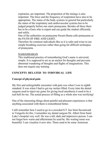expiration, are important. The proportion of the timings is also
     important. The force and the frequency of respiration have also to be
     appropriate. The status of the body systems in general but particularly
     the status of the respiratory and cardiovascular systems has to be
     judged properly before one starts pranayama. Besides all these there
     has to be a Guru who is expert and can guide the student efficiently
     and safely.
     One of the authorities on pranayama Swami Rama calls pranayama as
     the PATH OF FIRE AND LIGHT.
     Therefore for common individuals like us it is safer and wiser to use
     simple breathing exercises rather than going for difficult techniques
     of pranayama.

     NAMASMARAN
     This traditional practice of remembering God’s name is universal,
     simple. It is supposed to act as an anchor for thoughts and prevents
     abnormal wandering of thoughts and flights of imaginations. This
     does not require any training.

CONCEPTS RELATED TO INDIVIDUAL LIFE

Concept of physical pain

My first and unforgettable encounter with pain was when I was in eighth
standard. It was when I had to get my molars filled. Every time the dental
surgeon used to inject my gums for giving local anesthesia it used to be a
real hell for me. The actual process of filling as a whole also was terrifying!

One of the interesting things about painful and pleasant experiences is that
anything associated with them is remembered better.

I still remember how I used to go in a crowded S.T. bus from Savantwadi
to Vengurla for this. I remember my dental surgeon Dr. Albert from Saint
Luke’s hospital very well. He was a tall, dark and impressive person. I can
not forget how warm and affectionate he used be. His waiting room was
beautiful. I can visualize it now also. There used to be some American
 