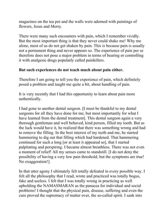 magazines on the tea poi and the walls were adorned with paintings of
flowers, Jesus and Merry.

There were many such encounters with pain, which I remember vividly.
But the most important thing is that they never could shake me! Why me
alone, most of us do not get shaken by pain. This is because pain is usually
not a permanent thing and never appears so. The experience of pain per se
therefore does not pose a major problem in terms of bearing or controlling
it with analgesic drugs popularly called painkillers.

But such experiences do not teach much about pain either.

Therefore I am going to tell you the experience of pain, which definitely
posed a problem and taught me quite a bit, about handling of pain.

It is very recently that I had this opportunity to learn about pain more
authentically.

I had gone to another dental surgeon. [I must be thankful to my dental
surgeons for all they have done for me, but most importantly for what I
have learned from the dental treatment]. This dental surgeon again a very
thorough gentleman and well behaved, kind person, filled my tooth. But as
the luck would have it, he realized that there was something wrong and had
to remove the filling. In the best interest of my teeth and me, he started
hammering to dig out that filling which had hardened. That hammering
continued for such a long [or at least it appeared so], that I started
palpitating and perspiring. I became almost breathless. There was not even
a moment of relief! All my senses came to standstill. [I do not deny the
possibility of having a very low pain threshold, but the symptoms are true!
No exaggeration!].

In that utter agony I ultimately felt totally defeated in every possible way. I
felt all the philosophy that I read, wrote and practiced was totally bogus,
fake and useless. I felt that I was totally wrong in practicing as well
upholding the NAMASMARAN as the panacea for individual and social
problems! I thought that the physical pain, disease, suffering and even the
cure proved the supremacy of matter over, the so-called spirit. I sank into
 