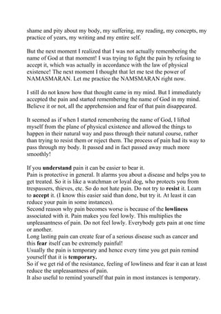 shame and pity about my body, my suffering, my reading, my concepts, my
practice of years, my writing and my entire self.

But the next moment I realized that I was not actually remembering the
name of God at that moment! I was trying to fight the pain by refusing to
accept it, which was actually in accordance with the law of physical
existence! The next moment I thought that let me test the power of
NAMASMARAN. Let me practice the NAMSMARAN right now.

I still do not know how that thought came in my mind. But I immediately
accepted the pain and started remembering the name of God in my mind.
Believe it or not, all the apprehension and fear of that pain disappeared.

It seemed as if when I started remembering the name of God, I lifted
myself from the plane of physical existence and allowed the things to
happen in their natural way and pass through their natural course, rather
than trying to resist them or reject them. The process of pain had its way to
pass through my body. It passed and in fact passed away much more
smoothly!

If you understand pain it can be easier to bear it.
Pain is protective in general. It alarms you about a disease and helps you to
get treated. So it is like a watchman or loyal dog, who protects you from
trespassers, thieves, etc. So do not hate pain. Do not try to resist it. Learn
to accept it. (I know this easier said than done, but try it. At least it can
reduce your pain in some instances).
Second reason why pain becomes worse is because of the lowliness
associated with it. Pain makes you feel lowly. This multiplies the
unpleasantness of pain. Do not feel lowly. Everybody gets pain at one time
or another.
Long lasting pain can create fear of a serious disease such as cancer and
this fear itself can be extremely painful!
Usually the pain is temporary and hence every time you get pain remind
yourself that it is temporary.
So if we get rid of the resistance, feeling of lowliness and fear it can at least
reduce the unpleasantness of pain.
It also useful to remind yourself that pain in most instances is temporary.
 