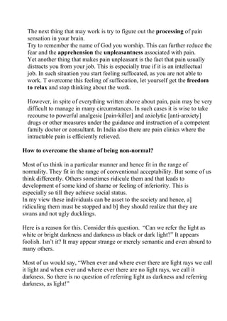 The next thing that may work is try to figure out the processing of pain
  sensation in your brain.
  Try to remember the name of God you worship. This can further reduce the
  fear and the apprehension the unpleasantness associated with pain.
  Yet another thing that makes pain unpleasant is the fact that pain usually
  distracts you from your job. This is especially true if it is an intellectual
  job. In such situation you start feeling suffocated, as you are not able to
  work. T overcome this feeling of suffocation, let yourself get the freedom
  to relax and stop thinking about the work.

  However, in spite of everything written above about pain, pain may be very
  difficult to manage in many circumstances. In such cases it is wise to take
  recourse to powerful analgesic [pain-killer] and axiolytic [anti-anxiety]
  drugs or other measures under the guidance and instruction of a competent
  family doctor or consultant. In India also there are pain clinics where the
  intractable pain is efficiently relieved.

How to overcome the shame of being non-normal?

Most of us think in a particular manner and hence fit in the range of
normality. They fit in the range of conventional acceptability. But some of us
think differently. Others sometimes ridicule them and that leads to
development of some kind of shame or feeling of inferiority. This is
especially so till they achieve social status.
In my view these individuals can be asset to the society and hence, a]
ridiculing them must be stopped and b] they should realize that they are
swans and not ugly ducklings.

Here is a reason for this. Consider this question. “Can we refer the light as
white or bright darkness and darkness as black or dark light?” It appears
foolish. Isn’t it? It may appear strange or merely semantic and even absurd to
many others.

Most of us would say, “When ever and where ever there are light rays we call
it light and when ever and where ever there are no light rays, we call it
darkness. So there is no question of referring light as darkness and referring
darkness, as light!”
 
