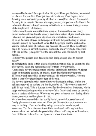 we would be blamed for a particular life style. If we get diabetes, we would
be blamed for our diet. If we get liver cirrhosis and if we happen to be
drinking even moderate quantity alcohol, we would be blamed for alcohol.
Actually in ischaemic diseases stress plays a very important role. Hence the
ischaemic disease is found in many individuals who do not indulge in any
of the implicated risk factors.
Diabetes mellitus is a multifactorial disease. It means there are many
causes such as stress, family history, sedentary nature of job, viral infection
[which is not given adequate attention and importance] and so on.
50 to 60 % cases of liver cirrhosis present with the past history of serum
hepatitis caused by hepatitis B virus. But the people and the victims too
assume that all cases of cirrhosis are because of alcohol They mindlessly
begin to ridicule a cirrhotic patient, his family and everybody concerned
with the alcohol [irrespective of the amount that was consumed by that
person].
Ironically the patient also develops guilt complex and adds to his/her
misery.
The interesting thing is that attack of serum hepatitis may go unnoticed and
after several years the person may suffer from liver cirrhosis.
[One should never conclude from this that drinking is harmless. Whether
taken in moderate quantity or excess, every individual may respond
differently and hence if at all may drink at his or her own risk. Here the
point is that of overcoming the fear of disease.]
We have to appreciate that many times we indulge in things, which are
neither approved by society we live in, nor by us. This creates a sense of
guilt in our mind. This is further intensified by the medical literature, which
keeps on bombarding us with a variety of risk factors and make us neurotic
about a variety of diseases. We come to a point when we start losing all the
charm, romance and happiness in life.
We should understand that the bodily health, material possessions and
family pleasures are not constant. If we get diseased today, tomorrow we
may be healthy. If we are healthy today, we may be handicapped
tomorrow. The fatal diseases foretell the death and suffering but their
absence does not exclude the possibility of both suffering as well as death.
Fear of disease is based on our ignorance about these facts.
 