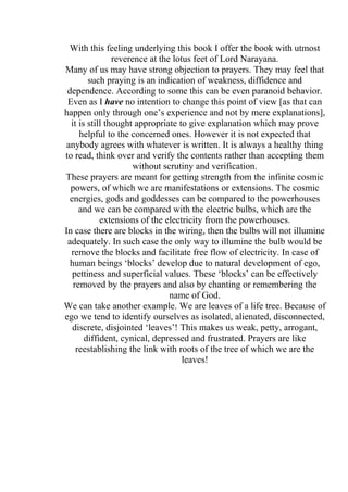With this feeling underlying this book I offer the book with utmost
                reverence at the lotus feet of Lord Narayana.
Many of us may have strong objection to prayers. They may feel that
        such praying is an indication of weakness, diffidence and
 dependence. According to some this can be even paranoid behavior.
 Even as I have no intention to change this point of view [as that can
happen only through one’s experience and not by mere explanations],
  it is still thought appropriate to give explanation which may prove
     helpful to the concerned ones. However it is not expected that
 anybody agrees with whatever is written. It is always a healthy thing
to read, think over and verify the contents rather than accepting them
                      without scrutiny and verification.
These prayers are meant for getting strength from the infinite cosmic
  powers, of which we are manifestations or extensions. The cosmic
  energies, gods and goddesses can be compared to the powerhouses
     and we can be compared with the electric bulbs, which are the
            extensions of the electricity from the powerhouses.
In case there are blocks in the wiring, then the bulbs will not illumine
 adequately. In such case the only way to illumine the bulb would be
  remove the blocks and facilitate free flow of electricity. In case of
  human beings ‘blocks’ develop due to natural development of ego,
   pettiness and superficial values. These ‘blocks’ can be effectively
   removed by the prayers and also by chanting or remembering the
                                name of God.
We can take another example. We are leaves of a life tree. Because of
ego we tend to identify ourselves as isolated, alienated, disconnected,
   discrete, disjointed ‘leaves’! This makes us weak, petty, arrogant,
       diffident, cynical, depressed and frustrated. Prayers are like
    reestablishing the link with roots of the tree of which we are the
                                    leaves!
 