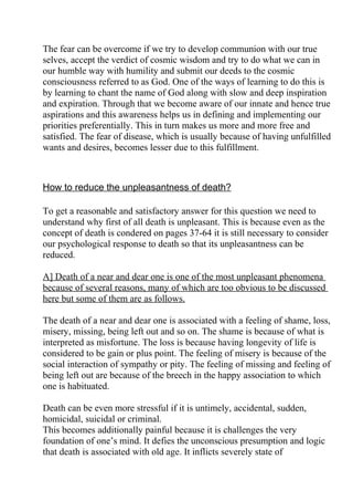 The fear can be overcome if we try to develop communion with our true
selves, accept the verdict of cosmic wisdom and try to do what we can in
our humble way with humility and submit our deeds to the cosmic
consciousness referred to as God. One of the ways of learning to do this is
by learning to chant the name of God along with slow and deep inspiration
and expiration. Through that we become aware of our innate and hence true
aspirations and this awareness helps us in defining and implementing our
priorities preferentially. This in turn makes us more and more free and
satisfied. The fear of disease, which is usually because of having unfulfilled
wants and desires, becomes lesser due to this fulfillment.



How to reduce the unpleasantness of death?

To get a reasonable and satisfactory answer for this question we need to
understand why first of all death is unpleasant. This is because even as the
concept of death is condered on pages 37-64 it is still necessary to consider
our psychological response to death so that its unpleasantness can be
reduced.

A] Death of a near and dear one is one of the most unpleasant phenomena
because of several reasons, many of which are too obvious to be discussed
here but some of them are as follows.

The death of a near and dear one is associated with a feeling of shame, loss,
misery, missing, being left out and so on. The shame is because of what is
interpreted as misfortune. The loss is because having longevity of life is
considered to be gain or plus point. The feeling of misery is because of the
social interaction of sympathy or pity. The feeling of missing and feeling of
being left out are because of the breech in the happy association to which
one is habituated.

Death can be even more stressful if it is untimely, accidental, sudden,
homicidal, suicidal or criminal.
This becomes additionally painful because it is challenges the very
foundation of one’s mind. It defies the unconscious presumption and logic
that death is associated with old age. It inflicts severely state of
 