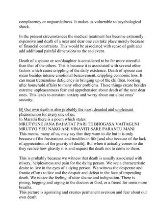 complacency or unguardedness. It makes us vulnerable to psychological
shock.

In the present circumstances the medical treatment has become extremely
expensive and death of a near and dear one can take place merely because
of financial constraints. This would be associated with sense of guilt and
add additional painful dimensions to the sad event.

Death of a spouse or son/daughter is considered to be far more stressful
than that of the others. This is because it is associated with several other
factors which cause crippling of the daily existence. Death of spouse can
mean besides intense emotional bereavement, crippling economic loss. It
can mean tremendous deficiency in bringing up of the children, looking
after household affairs to many other problems. These things create besides
extreme unpleasantness fear and apprehension about death of the near dear
ones. This leads to constant anxiety and worry about our close ones’
security.

B] Our own death is also probably the most dreaded and unpleasant
phenomenon for every one of us:
In Marathi there is a poem which states:
MRUTYUNE JANA BAHATAT PARI TE BHOGASA VAITAGUNI
MRUTYO YEU NAKO ASE VINAVITI SARE PARANTU MANI
This means, many of us, may say that they want to die but it is only
because of the frustrations and troubles in life [and also because of the lack
of appreciation of the gravity of death]. But when it actually comes to die
they realize how ghastly it is and request the death not to come to them.

This is probably because we witness that death is usually associated with
misery, helplessness and pain for the dying person. We see a characteristic
desire to live in the eyes of a dying person. We witness the desperate and
frantic efforts to live and the despair and defeat in the face of impending
death. We notice the feeling of utter shame and indignation. There is
pining, begging and urging to the doctors or God, or a friend for some more
breaths.
This picture is agonizing and creates permanent aversion and fear about our
own death.
 