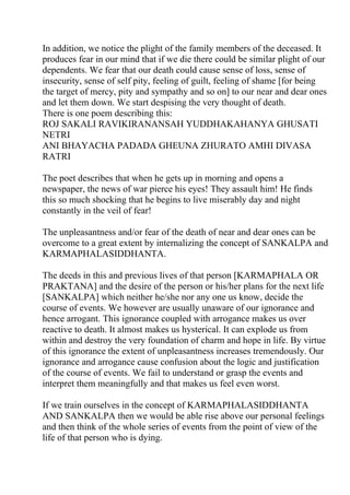 In addition, we notice the plight of the family members of the deceased. It
produces fear in our mind that if we die there could be similar plight of our
dependents. We fear that our death could cause sense of loss, sense of
insecurity, sense of self pity, feeling of guilt, feeling of shame [for being
the target of mercy, pity and sympathy and so on] to our near and dear ones
and let them down. We start despising the very thought of death.
There is one poem describing this:
ROJ SAKALI RAVIKIRANANSAH YUDDHAKAHANYA GHUSATI
NETRI
ANI BHAYACHA PADADA GHEUNA ZHURATO AMHI DIVASA
RATRI

The poet describes that when he gets up in morning and opens a
newspaper, the news of war pierce his eyes! They assault him! He finds
this so much shocking that he begins to live miserably day and night
constantly in the veil of fear!

The unpleasantness and/or fear of the death of near and dear ones can be
overcome to a great extent by internalizing the concept of SANKALPA and
KARMAPHALASIDDHANTA.

The deeds in this and previous lives of that person [KARMAPHALA OR
PRAKTANA] and the desire of the person or his/her plans for the next life
[SANKALPA] which neither he/she nor any one us know, decide the
course of events. We however are usually unaware of our ignorance and
hence arrogant. This ignorance coupled with arrogance makes us over
reactive to death. It almost makes us hysterical. It can explode us from
within and destroy the very foundation of charm and hope in life. By virtue
of this ignorance the extent of unpleasantness increases tremendously. Our
ignorance and arrogance cause confusion about the logic and justification
of the course of events. We fail to understand or grasp the events and
interpret them meaningfully and that makes us feel even worst.

If we train ourselves in the concept of KARMAPHALASIDDHANTA
AND SANKALPA then we would be able rise above our personal feelings
and then think of the whole series of events from the point of view of the
life of that person who is dying.
 