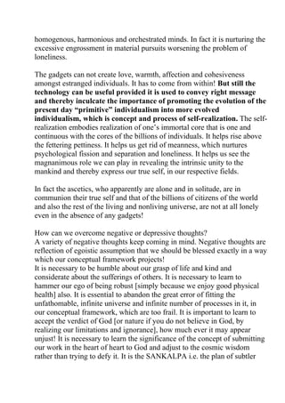 homogenous, harmonious and orchestrated minds. In fact it is nurturing the
excessive engrossment in material pursuits worsening the problem of
loneliness.

The gadgets can not create love, warmth, affection and cohesiveness
amongst estranged individuals. It has to come from within! But still the
technology can be useful provided it is used to convey right message
and thereby inculcate the importance of promoting the evolution of the
present day “primitive” individualism into more evolved
individualism, which is concept and process of self-realization. The self-
realization embodies realization of one’s immortal core that is one and
continuous with the cores of the billions of individuals. It helps rise above
the fettering pettiness. It helps us get rid of meanness, which nurtures
psychological fission and separation and loneliness. It helps us see the
magnanimous role we can play in revealing the intrinsic unity to the
mankind and thereby express our true self, in our respective fields.

In fact the ascetics, who apparently are alone and in solitude, are in
communion their true self and that of the billions of citizens of the world
and also the rest of the living and nonliving universe, are not at all lonely
even in the absence of any gadgets!

How can we overcome negative or depressive thoughts?
A variety of negative thoughts keep coming in mind. Negative thoughts are
reflection of egoistic assumption that we should be blessed exactly in a way
which our conceptual framework projects!
It is necessary to be humble about our grasp of life and kind and
considerate about the sufferings of others. It is necessary to learn to
hammer our ego of being robust [simply because we enjoy good physical
health] also. It is essential to abandon the great error of fitting the
unfathomable, infinite universe and infinite number of processes in it, in
our conceptual framework, which are too frail. It is important to learn to
accept the verdict of God [or nature if you do not believe in God, by
realizing our limitations and ignorance], how much ever it may appear
unjust! It is necessary to learn the significance of the concept of submitting
our work in the heart of heart to God and adjust to the cosmic wisdom
rather than trying to defy it. It is the SANKALPA i.e. the plan of subtler
 