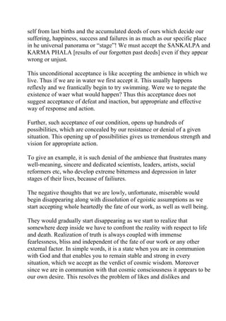 self from last births and the accumulated deeds of ours which decide our
suffering, happiness, success and failures in as much as our specific place
in he universal panorama or “stage”! We must accept the SANKALPA and
KARMA PHALA [results of our forgotten past deeds] even if they appear
wrong or unjust.

This unconditional acceptance is like accepting the ambience in which we
live. Thus if we are in water we first accept it. This usually happens
reflexly and we frantically begin to try swimming. Were we to negate the
existence of waer what would happen? Thus this acceptance does not
suggest acceptance of defeat and inaction, but appropriate and effective
way of response and action.

Further, such acceptance of our condition, opens up hundreds of
possibilities, which are concealed by our resistance or denial of a given
situation. This opening up of possibilities gives us tremendous strength and
vision for appropriate action.

To give an example, it is such denial of the ambience that frustrates many
well-meaning, sincere and dedicated scientists, leaders, artists, social
reformers etc, who develop extreme bitterness and depression in later
stages of their lives, because of failiures.

The negative thoughts that we are lowly, unfortunate, miserable would
begin disappearing along with dissolution of egoistic assumptions as we
start accepting whole heartedly the fate of our work, as well as well being.

They would gradually start disappearing as we start to realize that
somewhere deep inside we have to confront the reality with respect to life
and death. Realization of truth is always coupled with immense
fearlessness, bliss and independent of the fate of our work or any other
external factor. In simple words, it is a state when you are in communion
with God and that enables you to remain stable and strong in every
situation, which we accept as the verdict of cosmic wisdom. Moreover
since we are in communion with that cosmic consciousness it appears to be
our own desire. This resolves the problem of likes and dislikes and
 