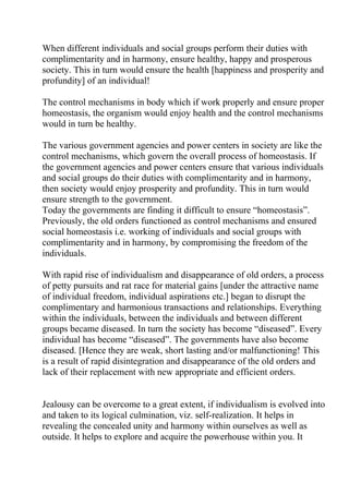 When different individuals and social groups perform their duties with
complimentarity and in harmony, ensure healthy, happy and prosperous
society. This in turn would ensure the health [happiness and prosperity and
profundity] of an individual!

The control mechanisms in body which if work properly and ensure proper
homeostasis, the organism would enjoy health and the control mechanisms
would in turn be healthy.

The various government agencies and power centers in society are like the
control mechanisms, which govern the overall process of homeostasis. If
the government agencies and power centers ensure that various individuals
and social groups do their duties with complimentarity and in harmony,
then society would enjoy prosperity and profundity. This in turn would
ensure strength to the government.
Today the governments are finding it difficult to ensure “homeostasis”.
Previously, the old orders functioned as control mechanisms and ensured
social homeostasis i.e. working of individuals and social groups with
complimentarity and in harmony, by compromising the freedom of the
individuals.

With rapid rise of individualism and disappearance of old orders, a process
of petty pursuits and rat race for material gains [under the attractive name
of individual freedom, individual aspirations etc.] began to disrupt the
complimentary and harmonious transactions and relationships. Everything
within the individuals, between the individuals and between different
groups became diseased. In turn the society has become “diseased”. Every
individual has become “diseased”. The governments have also become
diseased. [Hence they are weak, short lasting and/or malfunctioning! This
is a result of rapid disintegration and disappearance of the old orders and
lack of their replacement with new appropriate and efficient orders.


Jealousy can be overcome to a great extent, if individualism is evolved into
and taken to its logical culmination, viz. self-realization. It helps in
revealing the concealed unity and harmony within ourselves as well as
outside. It helps to explore and acquire the powerhouse within you. It
 