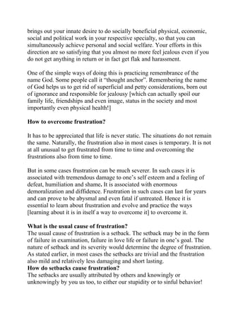 brings out your innate desire to do socially beneficial physical, economic,
social and political work in your respective specialty, so that you can
simultaneously achieve personal and social welfare. Your efforts in this
direction are so satisfying that you almost no more feel jealous even if you
do not get anything in return or in fact get flak and harassment.

One of the simple ways of doing this is practicing remembrance of the
name God. Some people call it “thought anchor”. Remembering the name
of God helps us to get rid of superficial and petty considerations, born out
of ignorance and responsible for jealousy [which can actually spoil our
family life, friendships and even image, status in the society and most
importantly even physical health!]

How to overcome frustration?

It has to be appreciated that life is never static. The situations do not remain
the same. Naturally, the frustration also in most cases is temporary. It is not
at all unusual to get frustrated from time to time and overcoming the
frustrations also from time to time.

But in some cases frustration can be much severer. In such cases it is
associated with tremendous damage to one’s self esteem and a feeling of
defeat, humiliation and shame. It is associated with enormous
demoralization and diffidence. Frustration in such cases can last for years
and can prove to be abysmal and even fatal if untreated. Hence it is
essential to learn about frustration and evolve and practice the ways
[learning about it is in itself a way to overcome it] to overcome it.

What is the usual cause of frustration?
The usual cause of frustration is a setback. The setback may be in the form
of failure in examination, failure in love life or failure in one’s goal. The
nature of setback and its severity would determine the degree of frustration.
As stated earlier, in most cases the setbacks are trivial and the frustration
also mild and relatively less damaging and short lasting.
How do setbacks cause frustration?
The setbacks are usually attributed by others and knowingly or
unknowingly by you us too, to either our stupidity or to sinful behavior!
 