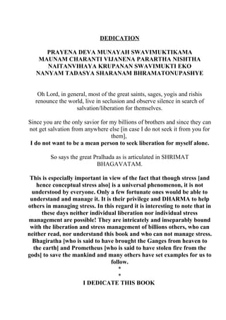 DEDICATION

      PRAYENA DEVA MUNAYAH SWAVIMUKTIKAMA
    MAUNAM CHARANTI VIJANENA PARARTHA NISHTHA
      NAITANVIHAYA KRUPANAN SWAVIMUKTI EKO
   NANYAM TADASYA SHARANAM BHRAMATONUPASHYE


    Oh Lord, in general, most of the great saints, sages, yogis and rishis
   renounce the world, live in seclusion and observe silence in search of
                   salvation/liberation for themselves.

Since you are the only savior for my billions of brothers and since they can
not get salvation from anywhere else [in case I do not seek it from you for
                                  them],
 I do not want to be a mean person to seek liberation for myself alone.

         So says the great Pralhada as is articulated in SHRIMAT
                            BHAGAVATAM.

 This is especially important in view of the fact that though stress [and
   hence conceptual stress also] is a universal phenomenon, it is not
  understood by everyone. Only a few fortunate ones would be able to
 understand and manage it. It is their privilege and DHARMA to help
others in managing stress. In this regard it is interesting to note that in
     these days neither individual liberation nor individual stress
management are possible! They are intricately and inseparably bound
 with the liberation and stress management of billions others, who can
neither read, nor understand this book and who can not manage stress.
  Bhagiratha [who is said to have brought the Ganges from heaven to
  the earth] and Prometheus [who is said to have stolen fire from the
gods] to save the mankind and many others have set examples for us to
                                  follow.
                                     *
                                     *
                      I DEDICATE THIS BOOK
 