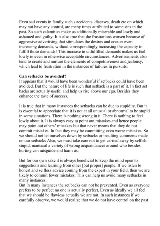 Even sad events in family such s accidents, diseases, death etc on which
may not have any control, are many times attributed to some sins in the
past. So such calamities make us additionally miserable and lowly and
ashamed and guilty. It is also true that the frustrations worsen because of
aggressive advertising that stimulates the desires and creates ever-
increasing demands, without correspondingly increasing the capacity to
fulfill those demands! This increase in unfulfilled demands makes us feel
lowly in even in otherwise acceptable circumstances. Advertisements also
tend to create and nurture the elements of competitiveness and jealousy,
which lead to frustration in the instances of failures in pursuits.

Can setbacks be avoided?
It appears that it would have been wonderful if setbacks could have been
avoided. But the nature of life is such that setback is a part of it. In fact set
backs are actually useful and help us rise above our ego. Besides they
enhance the taste of success.

It is true that in many instances the setbacks can be due to stupidity. But it
is essential to appreciate that it is not at all unusual or abnormal to be stupid
in some situations. There is nothing wrong in it. There is nothing to feel
lowly about it. It is always easy to point out mistakes and hence people
may point out others’ mistakes but that never means that they do not
commit mistakes. In fact they may be committing even worse mistakes. So
we should not let ourselves down by setbacks or insulting comments made
on our setbacks Also, we must take care not to get carried away by selfish,
stupid, maniacal a variety of wrong acquaintances around who besides
hurting can misguide and harm us.

But for our own sake it is always beneficial to keep the mind open to
suggestions and learning from other [but proper] people. If we listen to
honest and selfless advice coming from the expert in your field, then we are
likely to commit fewer mistakes. This can help us avoid many setbacks in
many instances.
But in many instances the set backs can not be prevented. Even as everyone
prefers to be perfect no one is actually perfect. Even as ideally we all feel
that we should be flawless actually we are not. In such instances if we
carefully observe, we would realize that we do not have control on the past
 