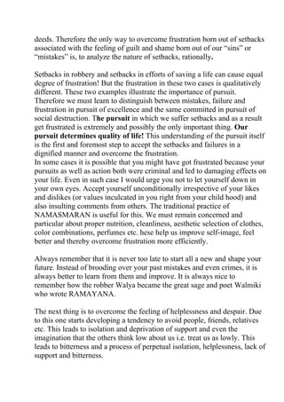 deeds. Therefore the only way to overcome frustration born out of setbacks
associated with the feeling of guilt and shame born out of our “sins” or
“mistakes” is, to analyze the nature of setbacks, rationally.

Setbacks in robbery and setbacks in efforts of saving a life can cause equal
degree of frustration! But the frustration in these two cases is qualitatively
different. These two examples illustrate the importance of pursuit.
Therefore we must learn to distinguish between mistakes, failure and
frustration in pursuit of excellence and the same committed in pursuit of
social destruction. The pursuit in which we suffer setbacks and as a result
get frustrated is extremely and possibly the only important thing. Our
pursuit determines quality of life! This understanding of the pursuit itself
is the first and foremost step to accept the setbacks and failures in a
dignified manner and overcome the frustration.
In some cases it is possible that you might have got frustrated because your
pursuits as well as action both were criminal and led to damaging effects on
your life. Even in such case I would urge you not to let yourself down in
your own eyes. Accept yourself unconditionally irrespective of your likes
and dislikes (or values inculcated in you right from your child hood) and
also insulting comments from others. The traditional practice of
NAMASMARAN is useful for this. We must remain concerned and
particular about proper nutrition, cleanliness, aesthetic selection of clothes,
color combinations, perfumes etc. hese help us improve self-image, feel
better and thereby overcome frustration more efficiently.

Always remember that it is never too late to start all a new and shape your
future. Instead of brooding over your past mistakes and even crimes, it is
always better to learn from them and improve. It is always nice to
remember how the robber Walya became the great sage and poet Walmiki
who wrote RAMAYANA.

The next thing is to overcome the feeling of helplessness and despair. Due
to this one starts developing a tendency to avoid people, friends, relatives
etc. This leads to isolation and deprivation of support and even the
imagination that the others think low about us i.e. treat us as lowly. This
leads to bitterness and a process of perpetual isolation, helplessness, lack of
support and bitterness.
 