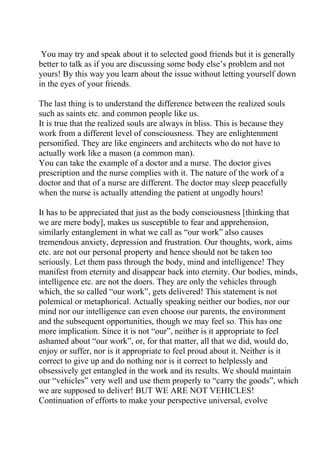 You may try and speak about it to selected good friends but it is generally
better to talk as if you are discussing some body else’s problem and not
yours! By this way you learn about the issue without letting yourself down
in the eyes of your friends.

The last thing is to understand the difference between the realized souls
such as saints etc. and common people like us.
It is true that the realized souls are always in bliss. This is because they
work from a different level of consciousness. They are enlightenment
personified. They are like engineers and architects who do not have to
actually work like a mason (a common man).
You can take the example of a doctor and a nurse. The doctor gives
prescription and the nurse complies with it. The nature of the work of a
doctor and that of a nurse are different. The doctor may sleep peacefully
when the nurse is actually attending the patient at ungodly hours!

It has to be appreciated that just as the body consciousness [thinking that
we are mere body], makes us susceptible to fear and apprehension,
similarly entanglement in what we call as “our work” also causes
tremendous anxiety, depression and frustration. Our thoughts, work, aims
etc. are not our personal property and hence should not be taken too
seriously. Let them pass through the body, mind and intelligence! They
manifest from eternity and disappear back into eternity. Our bodies, minds,
intelligence etc. are not the doers. They are only the vehicles through
which, the so called “our work”, gets delivered! This statement is not
polemical or metaphorical. Actually speaking neither our bodies, nor our
mind nor our intelligence can even choose our parents, the environment
and the subsequent opportunities, though we may feel so. This has one
more implication. Since it is not “our”, neither is it appropriate to feel
ashamed about “our work”, or, for that matter, all that we did, would do,
enjoy or suffer, nor is it appropriate to feel proud about it. Neither is it
correct to give up and do nothing nor is it correct to helplessly and
obsessively get entangled in the work and its results. We should maintain
our “vehicles” very well and use them properly to “carry the goods”, which
we are supposed to deliver! BUT WE ARE NOT VEHICLES!
Continuation of efforts to make your perspective universal, evolve
 