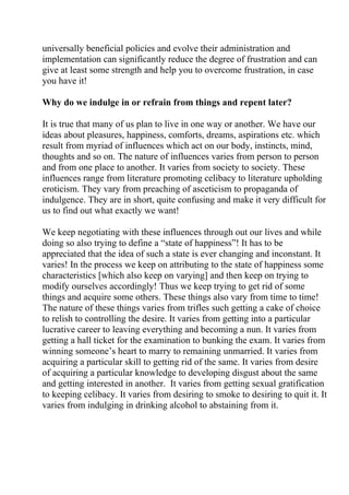 universally beneficial policies and evolve their administration and
implementation can significantly reduce the degree of frustration and can
give at least some strength and help you to overcome frustration, in case
you have it!

Why do we indulge in or refrain from things and repent later?

It is true that many of us plan to live in one way or another. We have our
ideas about pleasures, happiness, comforts, dreams, aspirations etc. which
result from myriad of influences which act on our body, instincts, mind,
thoughts and so on. The nature of influences varies from person to person
and from one place to another. It varies from society to society. These
influences range from literature promoting celibacy to literature upholding
eroticism. They vary from preaching of asceticism to propaganda of
indulgence. They are in short, quite confusing and make it very difficult for
us to find out what exactly we want!

We keep negotiating with these influences through out our lives and while
doing so also trying to define a “state of happiness”! It has to be
appreciated that the idea of such a state is ever changing and inconstant. It
varies! In the process we keep on attributing to the state of happiness some
characteristics [which also keep on varying] and then keep on trying to
modify ourselves accordingly! Thus we keep trying to get rid of some
things and acquire some others. These things also vary from time to time!
The nature of these things varies from trifles such getting a cake of choice
to relish to controlling the desire. It varies from getting into a particular
lucrative career to leaving everything and becoming a nun. It varies from
getting a hall ticket for the examination to bunking the exam. It varies from
winning someone’s heart to marry to remaining unmarried. It varies from
acquiring a particular skill to getting rid of the same. It varies from desire
of acquiring a particular knowledge to developing disgust about the same
and getting interested in another. It varies from getting sexual gratification
to keeping celibacy. It varies from desiring to smoke to desiring to quit it. It
varies from indulging in drinking alcohol to abstaining from it.
 