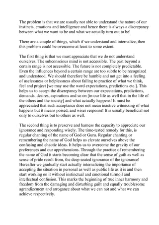 The problem is that we are usually not able to understand the nature of our
instincts, emotions and intelligence and hence there is always a discrepancy
between what we want to be and what we actually turn out to be!

There are a couple of things, which if we understand and internalize, then
this problem could be overcome at least to some extent.

The first thing is that we must appreciate that we do not understand
ourselves. The subconscious mind is not accessible. The past beyond a
certain range is not accessible. The future is not completely predictable.
Even the influences beyond a certain range are too subtle to be recognized
and understood. We should therefore be humble and not get into a feeling
of uselessness or helplessness about failing to practice of what we think,
feel and project [we may use the word expectations, predictions etc.]. This
helps us to accept the discrepancy between our expectations, predictions,
demands, desires, aspirations and so on [in our life as well that in the life of
the others and the society] and what actually happens! It must be
appreciated that such acceptance does not mean inactive witnessing of what
happens but it means poised, and wiser response! It is usually beneficial not
only to ourselves but to others as well.

The second thing is to preserve and harness the capacity to appreciate our
ignorance and responding wisely. The time-tested remedy for this, is
regular chanting of the name of God or Guru. Regular chanting or
remembering the name of God helps us elevate ourselves above the
confusing and chaotic ideas. It helps us to overcome the gravity of our
preferences and our apprehensions. Through the practice of remembering
the name of God it starts becoming clear that the sense of guilt as well as
sense of pride result from, the deep seated ignorance of the ignorance!
Hereafter we gradually start actually internalizing the importance of
accepting the situation in personal as well as public life as it is and then
start working on it without instinctual and emotional turmoil and
intellectual confusion. This marks the beginning of true inner harmony and
freedom from the damaging and disturbing guilt and equally troublesome
agrandizement and arrogance about what we can not and what we can
achieve respectively.
 