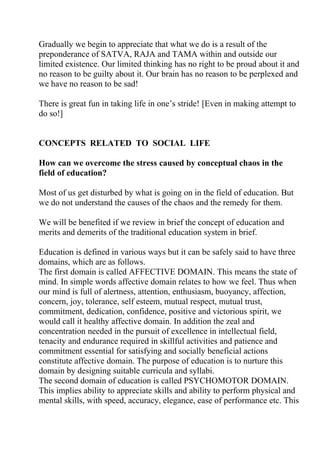Gradually we begin to appreciate that what we do is a result of the
preponderance of SATVA, RAJA and TAMA within and outside our
limited existence. Our limited thinking has no right to be proud about it and
no reason to be guilty about it. Our brain has no reason to be perplexed and
we have no reason to be sad!

There is great fun in taking life in one’s stride! [Even in making attempt to
do so!]


CONCEPTS RELATED TO SOCIAL LIFE

How can we overcome the stress caused by conceptual chaos in the
field of education?

Most of us get disturbed by what is going on in the field of education. But
we do not understand the causes of the chaos and the remedy for them.

We will be benefited if we review in brief the concept of education and
merits and demerits of the traditional education system in brief.

Education is defined in various ways but it can be safely said to have three
domains, which are as follows.
The first domain is called AFFECTIVE DOMAIN. This means the state of
mind. In simple words affective domain relates to how we feel. Thus when
our mind is full of alertness, attention, enthusiasm, buoyancy, affection,
concern, joy, tolerance, self esteem, mutual respect, mutual trust,
commitment, dedication, confidence, positive and victorious spirit, we
would call it healthy affective domain. In addition the zeal and
concentration needed in the pursuit of excellence in intellectual field,
tenacity and endurance required in skillful activities and patience and
commitment essential for satisfying and socially beneficial actions
constitute affective domain. The purpose of education is to nurture this
domain by designing suitable curricula and syllabi.
The second domain of education is called PSYCHOMOTOR DOMAIN.
This implies ability to appreciate skills and ability to perform physical and
mental skills, with speed, accuracy, elegance, ease of performance etc. This
 