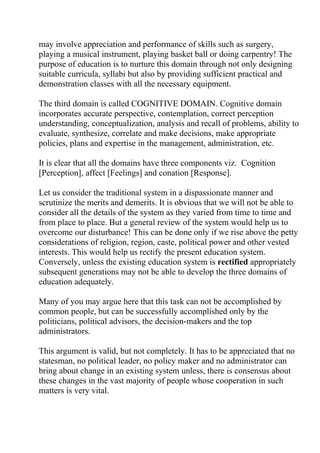 may involve appreciation and performance of skills such as surgery,
playing a musical instrument, playing basket ball or doing carpentry! The
purpose of education is to nurture this domain through not only designing
suitable curricula, syllabi but also by providing sufficient practical and
demonstration classes with all the necessary equipment.

The third domain is called COGNITIVE DOMAIN. Cognitive domain
incorporates accurate perspective, contemplation, correct perception
understanding, conceptualization, analysis and recall of problems, ability to
evaluate, synthesize, correlate and make decisions, make appropriate
policies, plans and expertise in the management, administration, etc.

It is clear that all the domains have three components viz. Cognition
[Perception], affect [Feelings] and conation [Response].

Let us consider the traditional system in a dispassionate manner and
scrutinize the merits and demerits. It is obvious that we will not be able to
consider all the details of the system as they varied from time to time and
from place to place. But a general review of the system would help us to
overcome our disturbance! This can be done only if we rise above the petty
considerations of religion, region, caste, political power and other vested
interests. This would help us rectify the present education system.
Conversely, unless the existing education system is rectified appropriately
subsequent generations may not be able to develop the three domains of
education adequately.

Many of you may argue here that this task can not be accomplished by
common people, but can be successfully accomplished only by the
politicians, political advisors, the decision-makers and the top
administrators.

This argument is valid, but not completely. It has to be appreciated that no
statesman, no political leader, no policy maker and no administrator can
bring about change in an existing system unless, there is consensus about
these changes in the vast majority of people whose cooperation in such
matters is very vital.
 