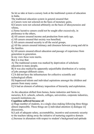 So let us take at least a cursory look at the traditional system of education
in India.
The traditional education system in general ensured that:
a] Careers were not selected on the basis of monetary gains,
b] Careers were not selected arbitrarily on the basis of idiosyncrasies and
whims,
c] Some lucrative careers could not be sought after excessively, in
preference to the others,
d] All careers ensured income and production from early age,
e] All careers ensured that society was benefited,
f] All careers ensured security to all the social groups,
g] All the careers ensured intimacy and closeness between young and old in
the families.
h] All careers ensured ethical education and passage of experience from
generation to generation.
In my view these were merits.
But it is true that:
A] The traditional system was marked by deprivation of scholastic
education to many people,
B] It was also marked by apparently unjustifiable distribution of a variety
of jobs amongst different castes.
C] It did not have the infrastructure for collective scientific and
technological efforts
D] Suppressed talents and individual aspirations amongst the children and
parents from many castes.
E] It had an element of arbitrary imposition of hierarchy and exploitation.

As the education shifted from homes, home industries and farms to;
nurseries, K.G. schools, schools, colleges, universities, corporate industries,
research institutions etc.
Cognition suffered because of:
a] Huge number of students, in a single class making following three things
almost impossible. These things are i] individual attention ii] dialogue iii]
discussions,
b] Lack of adequate salary, accountability, incentive and economic security
to the teachers taking away the initiative of nurturing cognitive domain
c] Increase in alienation with respect to student’s background and aptitude
 