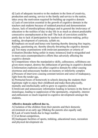 d] Lack of adequate incentive to the students in the form of creativity,
production and earning, service to the family and service to the nation,
takes away the motivation required for building up cognitive domain
e] Lack of conviction essential in the growth of cognitive domain in the
teachers and students because of outdated practical and demonstration
classes, lack of interdisciplinary dialogue and in general the irrelevance of
education to the realities of day to day life in as much as almost predictable
consecutive unemployment at the end! The lack of conviction could be
partly due to lack of participation by teachers in decision-making, policy
making, development of curricula, syllabi etc.
f] Emphasis on recall and hence rote learning thereby denying free inquiry,
reading, questioning etc. thereby directly thwarting the cognitive domain
g]] Too many examinations with irrelevant parameters or criteria of
evaluation [besides being unfair in many instances] lead to misguided and
in most cases counterproductive efforts thus adversely affecting the
cognitive domain
h] Competitions where the manipulative skills, callousness, selfishness are
given more respect, destroy the enthusiasm of growing in cognitive domain
i] Information explosion can affect cognitive domain by either causing
enormous and unnecessary burden on memory or inferiority complex
j] Pressure of interviews causing constant tension and sense of inadequacy,
right from the tender age,
k] Protracted hours of homework in schools denying the students their
legitimate right to enjoy their childhood and make them physically,
mentally and intellectually unfit to grow in cognitive domain
l] Irrelevant and unnecessary information loading in lectures in the form of
monologue, leading to suppression of the spontaneity, originality, interest
and enthusiasm so much required in cognitive development amongst the
students,

Affective domain suffered due to,
A] Isolation of the children from their parents and their domestic
environment at an early age [Making the parents also equally sad]
B] Lack of warm bonds due to huge number,
C] Cut throat competition,
D] Inadequate facilities of sports, trekking, educational tours, recreation
and physical development etc
 