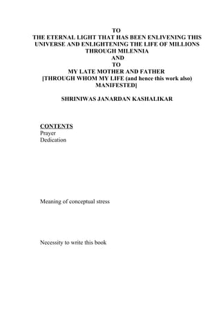 TO
THE ETERNAL LIGHT THAT HAS BEEN ENLIVENING THIS
 UNIVERSE AND ENLIGHTENING THE LIFE OF MILLIONS
               THROUGH MILENNIA
                      AND
                      TO
          MY LATE MOTHER AND FATHER
   [THROUGH WHOM MY LIFE (and hence this work also)
                  MANIFESTED]

          SHRINIWAS JANARDAN KASHALIKAR



  CONTENTS
  Prayer
  Dedication




  Meaning of conceptual stress




  Necessity to write this book
 
