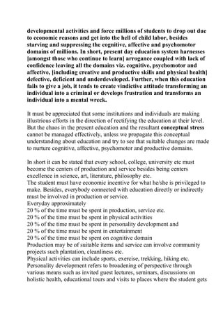 developmental activities and force millions of students to drop out due
to economic reasons and get into the hell of child labor, besides
starving and suppressing the cognitive, affective and psychomotor
domains of millions. In short, present day education system harnesses
[amongst those who continue to learn] arrogance coupled with lack of
confidence leaving all the domains viz. cognitive, psychomotor and
affective, [including creative and productive skills and physical health]
defective, deficient and underdeveloped. Further, when this education
fails to give a job, it tends to create vindictive attitude transforming an
individual into a criminal or develops frustration and transforms an
individual into a mental wreck.

It must be appreciated that some institutions and individuals are making
illustrious efforts in the direction of rectifying the education at their level.
But the chaos in the present education and the resultant conceptual stress
cannot be managed effectively, unless we propagate this conceptual
understanding about education and try to see that suitable changes are made
to nurture cognitive, affective, psychomotor and productive domains.

In short it can be stated that every school, college, university etc must
become the centers of production and service besides being centers
excellence in science, art, literature, philosophy etc.
The student must have economic incentive for what he/she is privileged to
make. Besides, everybody connected with education directly or indirectly
must be involved in production or service.
Everyday approximately
20 % of the time must be spent in production, service etc.
20 % of the time must be spent in physical activities
20 % of the time must be spent in personality development and
20 % of the time must be spent in entertainment
20 % of the time must be spent on cognitive domain
Production may be of suitable items and service can involve community
projects such plantation, cleanliness etc.
Physical activities can include sports, exercise, trekking, hiking etc.
Personality development refers to broadening of perspective through
various means such as invited guest lectures, seminars, discussions on
holistic health, educational tours and visits to places where the student gets
 