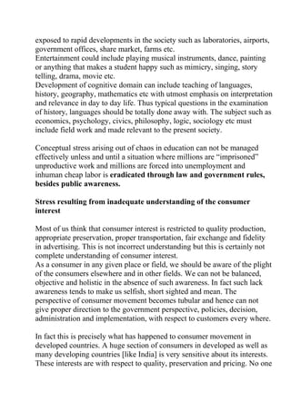 exposed to rapid developments in the society such as laboratories, airports,
government offices, share market, farms etc.
Entertainment could include playing musical instruments, dance, painting
or anything that makes a student happy such as mimicry, singing, story
telling, drama, movie etc.
Development of cognitive domain can include teaching of languages,
history, geography, mathematics etc with utmost emphasis on interpretation
and relevance in day to day life. Thus typical questions in the examination
of history, languages should be totally done away with. The subject such as
economics, psychology, civics, philosophy, logic, sociology etc must
include field work and made relevant to the present society.

Conceptual stress arising out of chaos in education can not be managed
effectively unless and until a situation where millions are “imprisoned”
unproductive work and millions are forced into unemployment and
inhuman cheap labor is eradicated through law and government rules,
besides public awareness.

Stress resulting from inadequate understanding of the consumer
interest

Most of us think that consumer interest is restricted to quality production,
appropriate preservation, proper transportation, fair exchange and fidelity
in advertising. This is not incorrect understanding but this is certainly not
complete understanding of consumer interest.
As a consumer in any given place or field, we should be aware of the plight
of the consumers elsewhere and in other fields. We can not be balanced,
objective and holistic in the absence of such awareness. In fact such lack
awareness tends to make us selfish, short sighted and mean. The
perspective of consumer movement becomes tubular and hence can not
give proper direction to the government perspective, policies, decision,
administration and implementation, with respect to customers every where.

In fact this is precisely what has happened to consumer movement in
developed countries. A huge section of consumers in developed as well as
many developing countries [like India] is very sensitive about its interests.
These interests are with respect to quality, preservation and pricing. No one
 