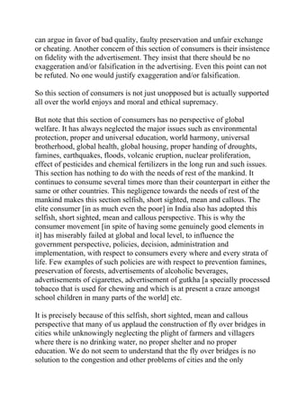 can argue in favor of bad quality, faulty preservation and unfair exchange
or cheating. Another concern of this section of consumers is their insistence
on fidelity with the advertisement. They insist that there should be no
exaggeration and/or falsification in the advertising. Even this point can not
be refuted. No one would justify exaggeration and/or falsification.

So this section of consumers is not just unopposed but is actually supported
all over the world enjoys and moral and ethical supremacy.

But note that this section of consumers has no perspective of global
welfare. It has always neglected the major issues such as environmental
protection, proper and universal education, world harmony, universal
brotherhood, global health, global housing, proper handing of droughts,
famines, earthquakes, floods, volcanic eruption, nuclear proliferation,
effect of pesticides and chemical fertilizers in the long run and such issues.
This section has nothing to do with the needs of rest of the mankind. It
continues to consume several times more than their counterpart in either the
same or other countries. This negligence towards the needs of rest of the
mankind makes this section selfish, short sighted, mean and callous. The
elite consumer [in as much even the poor] in India also has adopted this
selfish, short sighted, mean and callous perspective. This is why the
consumer movement [in spite of having some genuinely good elements in
it] has miserably failed at global and local level, to influence the
government perspective, policies, decision, administration and
implementation, with respect to consumers every where and every strata of
life. Few examples of such policies are with respect to prevention famines,
preservation of forests, advertisements of alcoholic beverages,
advertisements of cigarettes, advertisement of gutkha [a specially processed
tobacco that is used for chewing and which is at present a craze amongst
school children in many parts of the world] etc.

It is precisely because of this selfish, short sighted, mean and callous
perspective that many of us applaud the construction of fly over bridges in
cities while unknowingly neglecting the plight of farmers and villagers
where there is no drinking water, no proper shelter and no proper
education. We do not seem to understand that the fly over bridges is no
solution to the congestion and other problems of cities and the only
 