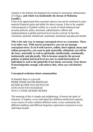 solution is the holistic development [in contrast to mercenary urbanization
of villages, and which was incidentally the dream of Mahatma
Gandhi.].
It has to be appreciated that consumer interest can not be restricted to mere
material financial gains and utility for above reason. It has to be coupled
with perspective of global welfare as a result of which balanced and
accurate policies, plans, decisions, administrative efforts and
implementation at global and local level can be evolved. In fact this
constitutes spiritual, intellectual, emotional, instinctual and physical health.

This is the only way to manage conceptual stress as a consumer. There
is no other way. With narrow perspective you can not manage
conceptual stress. Even if with narrow, selfish, short sighted, mean and
callous perspective, you seem to gain materially, ultimately you will be
the loser, materially as well as spiritually, intellectually, emotionally,
instinctually and physically. This is because majority the present
policies at global and local level are sure to entail destruction of
individual as well as the global life if not timely corrected. Your doctor
if knowledgeable enough, will endorse this, when you visit him/her
next.

Conceptual confusion about communalism

In Sanskrit there is a proverb
PINDE PINDE MATIH BHINNAH
KUNDE KUNDE NAVAM PAYAH
JATO JATO NAVACHARAH
NAVA VANEE MUKHE MUKHE

The meaning of this is simple and enlightening. It boosts the spirit of
tolerance. It implies, every individual has different intellectual capacity,
every source of water contains different water, every community has
different tradition and different linguistic expression is present in every
individual mouth!
 