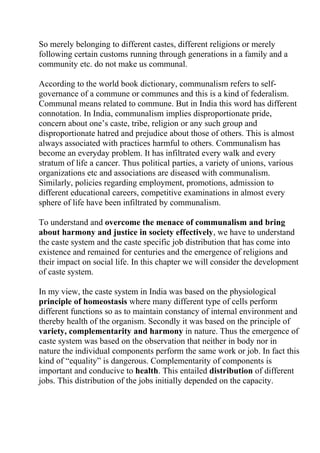 So merely belonging to different castes, different religions or merely
following certain customs running through generations in a family and a
community etc. do not make us communal.

According to the world book dictionary, communalism refers to self-
governance of a commune or communes and this is a kind of federalism.
Communal means related to commune. But in India this word has different
connotation. In India, communalism implies disproportionate pride,
concern about one’s caste, tribe, religion or any such group and
disproportionate hatred and prejudice about those of others. This is almost
always associated with practices harmful to others. Communalism has
become an everyday problem. It has infiltrated every walk and every
stratum of life a cancer. Thus political parties, a variety of unions, various
organizations etc and associations are diseased with communalism.
Similarly, policies regarding employment, promotions, admission to
different educational careers, competitive examinations in almost every
sphere of life have been infiltrated by communalism.

To understand and overcome the menace of communalism and bring
about harmony and justice in society effectively, we have to understand
the caste system and the caste specific job distribution that has come into
existence and remained for centuries and the emergence of religions and
their impact on social life. In this chapter we will consider the development
of caste system.

In my view, the caste system in India was based on the physiological
principle of homeostasis where many different type of cells perform
different functions so as to maintain constancy of internal environment and
thereby health of the organism. Secondly it was based on the principle of
variety, complementarity and harmony in nature. Thus the emergence of
caste system was based on the observation that neither in body nor in
nature the individual components perform the same work or job. In fact this
kind of “equality” is dangerous. Complementarity of components is
important and conducive to health. This entailed distribution of different
jobs. This distribution of the jobs initially depended on the capacity.
 