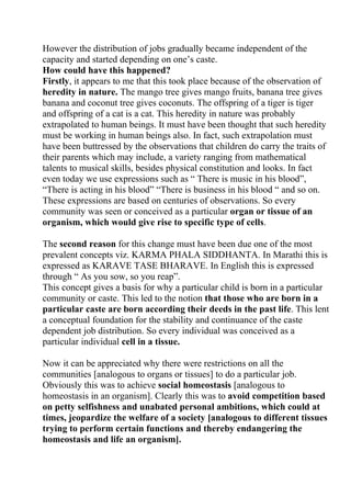 However the distribution of jobs gradually became independent of the
capacity and started depending on one’s caste.
How could have this happened?
Firstly, it appears to me that this took place because of the observation of
heredity in nature. The mango tree gives mango fruits, banana tree gives
banana and coconut tree gives coconuts. The offspring of a tiger is tiger
and offspring of a cat is a cat. This heredity in nature was probably
extrapolated to human beings. It must have been thought that such heredity
must be working in human beings also. In fact, such extrapolation must
have been buttressed by the observations that children do carry the traits of
their parents which may include, a variety ranging from mathematical
talents to musical skills, besides physical constitution and looks. In fact
even today we use expressions such as “ There is music in his blood”,
“There is acting in his blood” “There is business in his blood “ and so on.
These expressions are based on centuries of observations. So every
community was seen or conceived as a particular organ or tissue of an
organism, which would give rise to specific type of cells.

The second reason for this change must have been due one of the most
prevalent concepts viz. KARMA PHALA SIDDHANTA. In Marathi this is
expressed as KARAVE TASE BHARAVE. In English this is expressed
through “ As you sow, so you reap”.
This concept gives a basis for why a particular child is born in a particular
community or caste. This led to the notion that those who are born in a
particular caste are born according their deeds in the past life. This lent
a conceptual foundation for the stability and continuance of the caste
dependent job distribution. So every individual was conceived as a
particular individual cell in a tissue.

Now it can be appreciated why there were restrictions on all the
communities [analogous to organs or tissues] to do a particular job.
Obviously this was to achieve social homeostasis [analogous to
homeostasis in an organism]. Clearly this was to avoid competition based
on petty selfishness and unabated personal ambitions, which could at
times, jeopardize the welfare of a society [analogous to different tissues
trying to perform certain functions and thereby endangering the
homeostasis and life an organism].
 
