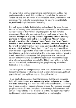 The caste system also had one more and important aspect and that was
punishment at local level. This punishment depended on the nature of
“crime” or “sin” and the verdict of the traditional beliefs, conventions and
consensus. This particular system included [in today’s context totally
unjustifiable] the punishment of outcasting.

It is well known in India that the father and mother of the world famous
saint of 12th century, saint Jnaneshvar were outcasted and forced to commit
suicide because of their “crime” of going against the then prevalent
conventions. Those who were outcasted were condemned to live as the
outcaste. This system of giving “justice” apparently did not have any
provision for the upward traffic of the outcasted “lower” castes,
though it must have forced many “upper” castes into “lower” castes
because of what was then considered a “crime”. However one does not
know with certainty whether there were any ways of absolving from
those so called “crimes”. Today these “crimes” may not be considered
even mistakes. It appears that these castes which were forced to live outside
the villages were declared untouchable. Due to the same notion of heredity,
which consolidated caste system, their progeny was also considered
inferior and forced to stay out of the village border, was made to accept
dirty jobs and were declared untouchable. This is many villages in India
used to have and still has in many regions, people staying beyond the
boundaries of the village.

The caste system has been primarily a result of all that has been said above,
though the influence of other factors such as characteristic social, political,
psychological, geographic etc. can not be totally ruled out.

 It can be clearly understood from the foregoing that the caste system in
India which deteriorated into increasingly unjust and grave perversion
was not a conspiracy as is made out to be by many individuals. The theory
that it was a conspiracy can prejudice and mislead the young and innocent
people can create division, hatred and strife amongst different castes and
can not solve problems of the millions. In fact this has been vindicated by
the history of caste-interactions in India of last several decades.
 