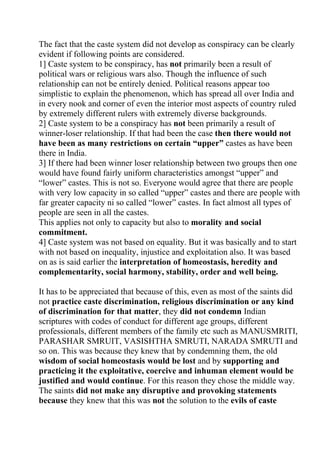 The fact that the caste system did not develop as conspiracy can be clearly
evident if following points are considered.
1] Caste system to be conspiracy, has not primarily been a result of
political wars or religious wars also. Though the influence of such
relationship can not be entirely denied. Political reasons appear too
simplistic to explain the phenomenon, which has spread all over India and
in every nook and corner of even the interior most aspects of country ruled
by extremely different rulers with extremely diverse backgrounds.
2] Caste system to be a conspiracy has not been primarily a result of
winner-loser relationship. If that had been the case then there would not
have been as many restrictions on certain “upper” castes as have been
there in India.
3] If there had been winner loser relationship between two groups then one
would have found fairly uniform characteristics amongst “upper” and
“lower” castes. This is not so. Everyone would agree that there are people
with very low capacity in so called “upper” castes and there are people with
far greater capacity ni so called “lower” castes. In fact almost all types of
people are seen in all the castes.
This applies not only to capacity but also to morality and social
commitment.
4] Caste system was not based on equality. But it was basically and to start
with not based on inequality, injustice and exploitation also. It was based
on as is said earlier the interpretation of homeostasis, heredity and
complementarity, social harmony, stability, order and well being.

It has to be appreciated that because of this, even as most of the saints did
not practice caste discrimination, religious discrimination or any kind
of discrimination for that matter, they did not condemn Indian
scriptures with codes of conduct for different age groups, different
professionals, different members of the family etc such as MANUSMRITI,
PARASHAR SMRUIT, VASISHTHA SMRUTI, NARADA SMRUTI and
so on. This was because they knew that by condemning them, the old
wisdom of social homeostasis would be lost and by supporting and
practicing it the exploitative, coercive and inhuman element would be
justified and would continue. For this reason they chose the middle way.
The saints did not make any disruptive and provoking statements
because they knew that this was not the solution to the evils of caste
 