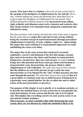 system. They knew that the solution to the evils of caste system lied in
the opening of the floodgates of enlightenment for one and all. This is
why, without making any stunts and gimmicks they spent their lives in
trying to open the floodgates of enlightenment for one and all. They
suffered during their lifetime because of the harassment from callous,
rigid, orthodox and inhuman conservative elements and centuries after
their death continue to be misunderstood, misquoted, condemned and
ridiculed by many.

One does not know with certainty but from the work of the saints it appears
that the saints did see a major flaw and end of caste system [without
losing the essential concept of social homeostasis] through generalized
enlightenment irrespective of caste, religion, region etc. Appreciating
this major flaw and rectifying it is of paramount importance in really
annihilating the castes even today.

The major flaw in the caste system that rendered it extremely
exploitative, coercive and inhuman is the fact that mango, coconut,
tiger and cat do not have the choice and freedom to transcend their
mango-ness, coconut-ness, tiger-ness and cat-ness. In contrast human
beings have this potential and hence must get choice and freedom to
transcend their caste characteristics, the process which is called
enlightenment or self-realization. The saints also seem to have realized
that the children are not of the parents [to get exactly the same
characteristics or to be blamed for the “sins” of their parents], but they
come through the parents. The saints also seem to have realized that it is
a great fallacy to condemn some one as sinful because of being born in
a particular caste, punish him/her for the so called sins and so called
crimes of the past generations or past lives.

The purpose of this chapter is not to glorify or to condemn anybody, or
to describe the detailed history of caste system but to conceptualize the
main determinants of caste system and thereby take it to its logical
end. This implies that everything coercive in caste system comes to an
end and the wisdom continues.
This is because, we must remember that while destroying the caste
system, there are two diseases by which the mankind is likely to be
 