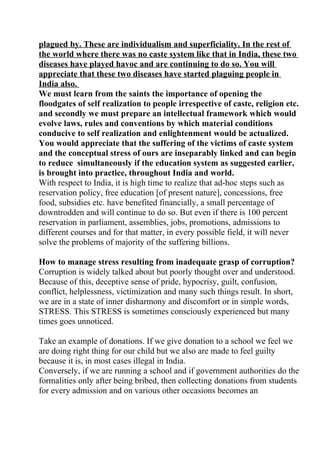 plagued by. These are individualism and superficiality. In the rest of
the world where there was no caste system like that in India, these two
diseases have played havoc and are continuing to do so. You will
appreciate that these two diseases have started plaguing people in
India also.
We must learn from the saints the importance of opening the
floodgates of self realization to people irrespective of caste, religion etc.
and secondly we must prepare an intellectual framework which would
evolve laws, rules and conventions by which material conditions
conducive to self realization and enlightenment would be actualized.
You would appreciate that the suffering of the victims of caste system
and the conceptual stress of ours are inseparably linked and can begin
to reduce simultaneously if the education system as suggested earlier,
is brought into practice, throughout India and world.
With respect to India, it is high time to realize that ad-hoc steps such as
reservation policy, free education [of present nature], concessions, free
food, subsidies etc. have benefited financially, a small percentage of
downtrodden and will continue to do so. But even if there is 100 percent
reservation in parliament, assemblies, jobs, promotions, admissions to
different courses and for that matter, in every possible field, it will never
solve the problems of majority of the suffering billions.

How to manage stress resulting from inadequate grasp of corruption?
Corruption is widely talked about but poorly thought over and understood.
Because of this, deceptive sense of pride, hypocrisy, guilt, confusion,
conflict, helplessness, victimization and many such things result. In short,
we are in a state of inner disharmony and discomfort or in simple words,
STRESS. This STRESS is sometimes consciously experienced but many
times goes unnoticed.

Take an example of donations. If we give donation to a school we feel we
are doing right thing for our child but we also are made to feel guilty
because it is, in most cases illegal in India.
Conversely, if we are running a school and if government authorities do the
formalities only after being bribed, then collecting donations from students
for every admission and on various other occasions becomes an
 