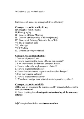 Why should you read this book?



Importance of managing conceptual stress effectively

Concepts related to healthy living
I] Concept of holistic health
II] Healthy aging
III] Concept of Good Morning
III] Concept of Observance of Silence [Mauna]
IV] Concept of Drinking Water the Sap of Life
VI] The Concept of Bath
VII] Massage
VIII] Walking
IX] Concept of composed mind.

Concepts related individual life
1.Concept of physical pain
2. How to overcome the shame of being non-normal?
3.How to overcome the fear and shame of disease?
4. How to reduce the unpleasantness of death?
5. How to overcome loneliness?
6. How can we overcome negative or depressive thoughts?
7.How to overcome jealousy?
8. How to overcome frustration?
9. Why do we indulge in or refrain from things and repent later?

Concepts related to social life
i] How can we overcome the stress caused by conceptual chaos in the
field of education?
ii] Stress resulting from inadequate understanding of the consumer
interest


iv] Conceptual confusion about communalism
 