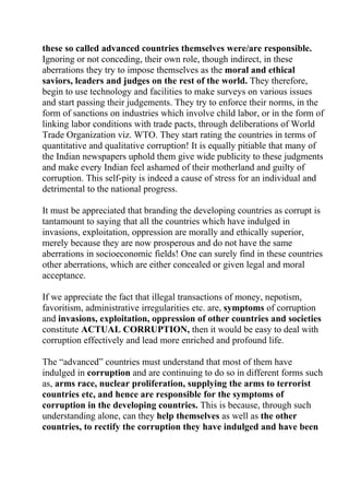 these so called advanced countries themselves were/are responsible.
Ignoring or not conceding, their own role, though indirect, in these
aberrations they try to impose themselves as the moral and ethical
saviors, leaders and judges on the rest of the world. They therefore,
begin to use technology and facilities to make surveys on various issues
and start passing their judgements. They try to enforce their norms, in the
form of sanctions on industries which involve child labor, or in the form of
linking labor conditions with trade pacts, through deliberations of World
Trade Organization viz. WTO. They start rating the countries in terms of
quantitative and qualitative corruption! It is equally pitiable that many of
the Indian newspapers uphold them give wide publicity to these judgments
and make every Indian feel ashamed of their motherland and guilty of
corruption. This self-pity is indeed a cause of stress for an individual and
detrimental to the national progress.

It must be appreciated that branding the developing countries as corrupt is
tantamount to saying that all the countries which have indulged in
invasions, exploitation, oppression are morally and ethically superior,
merely because they are now prosperous and do not have the same
aberrations in socioeconomic fields! One can surely find in these countries
other aberrations, which are either concealed or given legal and moral
acceptance.

If we appreciate the fact that illegal transactions of money, nepotism,
favoritism, administrative irregularities etc. are, symptoms of corruption
and invasions, exploitation, oppression of other countries and societies
constitute ACTUAL CORRUPTION, then it would be easy to deal with
corruption effectively and lead more enriched and profound life.

The “advanced” countries must understand that most of them have
indulged in corruption and are continuing to do so in different forms such
as, arms race, nuclear proliferation, supplying the arms to terrorist
countries etc, and hence are responsible for the symptoms of
corruption in the developing countries. This is because, through such
understanding alone, can they help themselves as well as the other
countries, to rectify the corruption they have indulged and have been
 