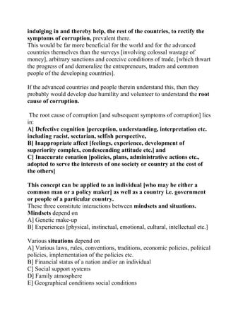 indulging in and thereby help, the rest of the countries, to rectify the
symptoms of corruption, prevalent there.
This would be far more beneficial for the world and for the advanced
countries themselves than the surveys [involving colossal wastage of
money], arbitrary sanctions and coercive conditions of trade, [which thwart
the progress of and demoralize the entrepreneurs, traders and common
people of the developing countries].

If the advanced countries and people therein understand this, then they
probably would develop due humility and volunteer to understand the root
cause of corruption.

 The root cause of corruption [and subsequent symptoms of corruption] lies
in:
A] Defective cognition [perception, understanding, interpretation etc.
including racist, sectarian, selfish perspective,
B] Inappropriate affect [feelings, experience, development of
superiority complex, condescending attitude etc.] and
C] Inaccurate conation [policies, plans, administrative actions etc.,
adopted to serve the interests of one society or country at the cost of
the others]

This concept can be applied to an individual [who may be either a
common man or a policy maker] as well as a country i.e. government
or people of a particular country.
These three constitute interactions between mindsets and situations.
Mindsets depend on
A] Genetic make-up
B] Experiences [physical, instinctual, emotional, cultural, intellectual etc.]

Various situations depend on
A] Various laws, rules, conventions, traditions, economic policies, political
policies, implementation of the policies etc.
B] Financial status of a nation and/or an individual
C] Social support systems
D] Family atmosphere
E] Geographical conditions social conditions
 