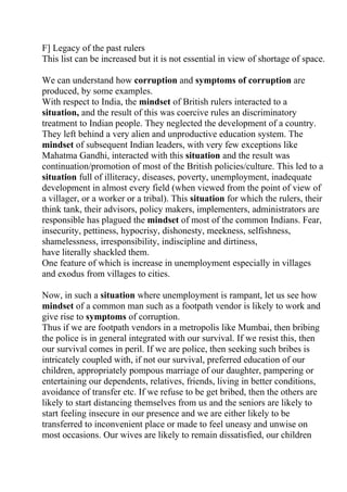 F] Legacy of the past rulers
This list can be increased but it is not essential in view of shortage of space.

We can understand how corruption and symptoms of corruption are
produced, by some examples.
With respect to India, the mindset of British rulers interacted to a
situation, and the result of this was coercive rules an discriminatory
treatment to Indian people. They neglected the development of a country.
They left behind a very alien and unproductive education system. The
mindset of subsequent Indian leaders, with very few exceptions like
Mahatma Gandhi, interacted with this situation and the result was
continuation/promotion of most of the British policies/culture. This led to a
situation full of illiteracy, diseases, poverty, unemployment, inadequate
development in almost every field (when viewed from the point of view of
a villager, or a worker or a tribal). This situation for which the rulers, their
think tank, their advisors, policy makers, implementers, administrators are
responsible has plagued the mindset of most of the common Indians. Fear,
insecurity, pettiness, hypocrisy, dishonesty, meekness, selfishness,
shamelessness, irresponsibility, indiscipline and dirtiness,
have literally shackled them.
One feature of which is increase in unemployment especially in villages
and exodus from villages to cities.

Now, in such a situation where unemployment is rampant, let us see how
mindset of a common man such as a footpath vendor is likely to work and
give rise to symptoms of corruption.
Thus if we are footpath vendors in a metropolis like Mumbai, then bribing
the police is in general integrated with our survival. If we resist this, then
our survival comes in peril. If we are police, then seeking such bribes is
intricately coupled with, if not our survival, preferred education of our
children, appropriately pompous marriage of our daughter, pampering or
entertaining our dependents, relatives, friends, living in better conditions,
avoidance of transfer etc. If we refuse to be get bribed, then the others are
likely to start distancing themselves from us and the seniors are likely to
start feeling insecure in our presence and we are either likely to be
transferred to inconvenient place or made to feel uneasy and unwise on
most occasions. Our wives are likely to remain dissatisfied, our children
 