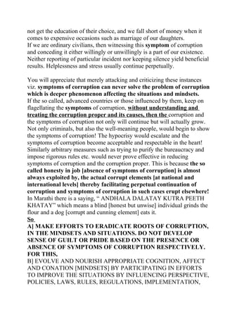not get the education of their choice, and we fall short of money when it
comes to expensive occasions such as marriage of our daughters.
If we are ordinary civilians, then witnessing this symptom of corruption
and conceding it either willingly or unwillingly is a part of our existence.
Neither reporting of particular incident nor keeping silence yield beneficial
results. Helplessness and stress usually continue perpetually.

You will appreciate that merely attacking and criticizing these instances
viz. symptoms of corruption can never solve the problem of corruption
which is deeper phenomenon affecting the situations and mindsets.
If the so called, advanced countries or those influenced by them, keep on
flagellating the symptoms of corruption, without understanding and
treating the corruption proper and its causes, then the corruption and
the symptoms of corruption not only will continue but will actually grow.
Not only criminals, but also the well-meaning people, would begin to show
the symptoms of corruption! The hypocrisy would escalate and the
symptoms of corruption become acceptable and respectable in the heart!
Similarly arbitrary measures such as trying to purify the bureaucracy and
impose rigorous rules etc. would never prove effective in reducing
symptoms of corruption and the corruption proper. This is because the so
called honesty in job [absence of symptoms of corruption] is almost
always exploited by, the actual corrupt elements [at national and
international levels] thereby facilitating perpetual continuation of
corruption and symptoms of corruption in such cases erupt elsewhere!
In Marathi there is a saying, “ ANDHALA DALATAY KUTRA PEETH
KHATAY” which means a blind [honest but unwise] individual grinds the
flour and a dog [corrupt and cunning element] eats it.
So
A] MAKE EFFORTS TO ERADICATE ROOTS OF CORRUPTION,
IN THE MINDSETS AND SITUATIONS. DO NOT DEVELOP
SENSE OF GUILT OR PRIDE BASED ON THE PRESENCE OR
ABSENCE OF SYMPTOMS OF CORRUPTION RESPECTIVELY.
FOR THIS,
B] EVOLVE AND NOURISH APPROPRIATE COGNITION, AFFECT
AND CONATION [MINDSETS] BY PARTICIPATING IN EFFORTS
TO IMPROVE THE SITUATIONS BY INFLUENCING PERSPECTIVE,
POLICIES, LAWS, RULES, REGULATIONS, IMPLEMENTATION,
 